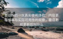 蘑菇tv的一次真实使用体验：内容更新频率与实际可用性的观察，蘑菇影视更新后叫什么
