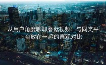 从用户角度聊聊蘑菇视频：与同类平台放在一起的直观对比
