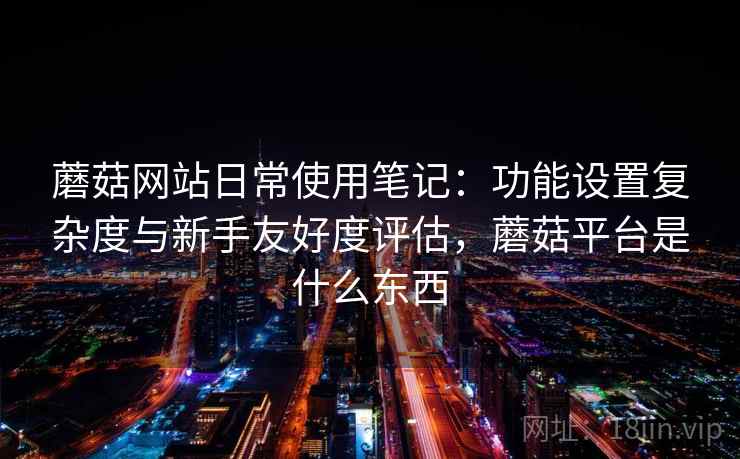 蘑菇网站日常使用笔记：功能设置复杂度与新手友好度评估，蘑菇平台是什么东西