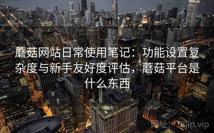 蘑菇网站日常使用笔记：功能设置复杂度与新手友好度评估，蘑菇平台是什么东西