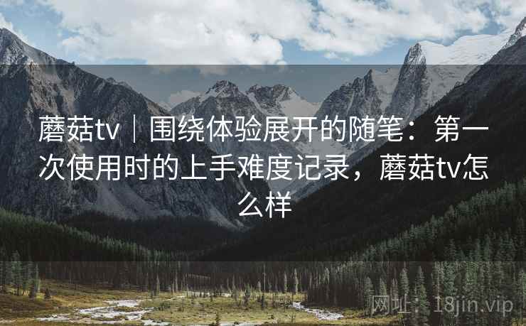 蘑菇tv｜围绕体验展开的随笔：第一次使用时的上手难度记录，蘑菇tv怎么样  第1张