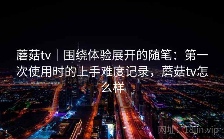 蘑菇tv｜围绕体验展开的随笔：第一次使用时的上手难度记录，蘑菇tv怎么样  第2张