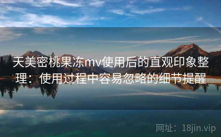 天美密桃果冻mv使用后的直观印象整理：使用过程中容易忽略的细节提醒  第1张