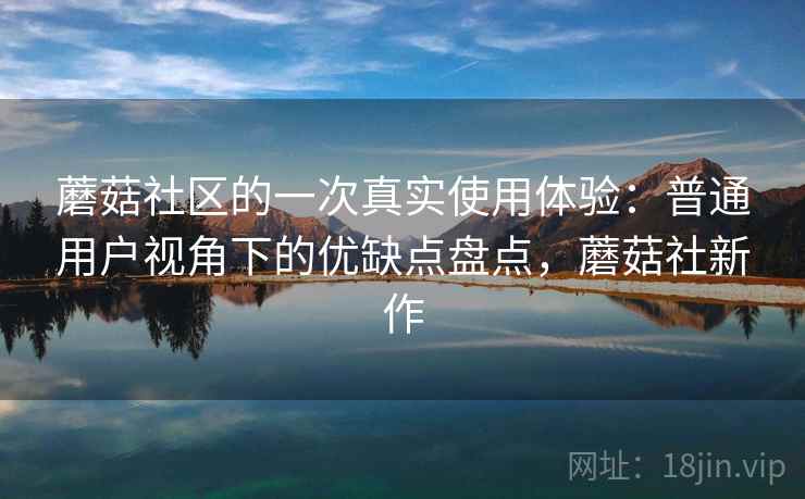蘑菇社区的一次真实使用体验：普通用户视角下的优缺点盘点，蘑菇社新作  第2张