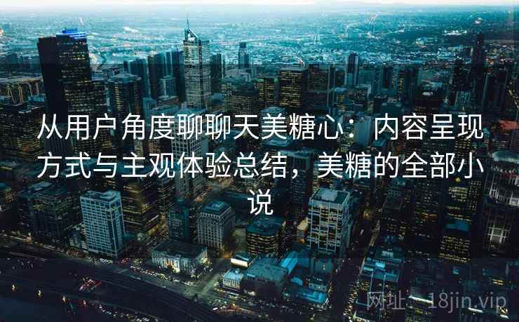 从用户角度聊聊天美糖心：内容呈现方式与主观体验总结，美糖的全部小说  第2张