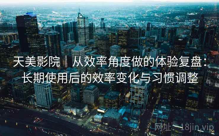 天美影院｜从效率角度做的体验复盘：长期使用后的效率变化与习惯调整  第2张