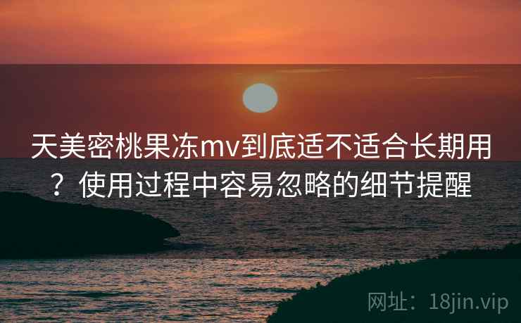 天美密桃果冻mv到底适不适合长期用？使用过程中容易忽略的细节提醒  第2张