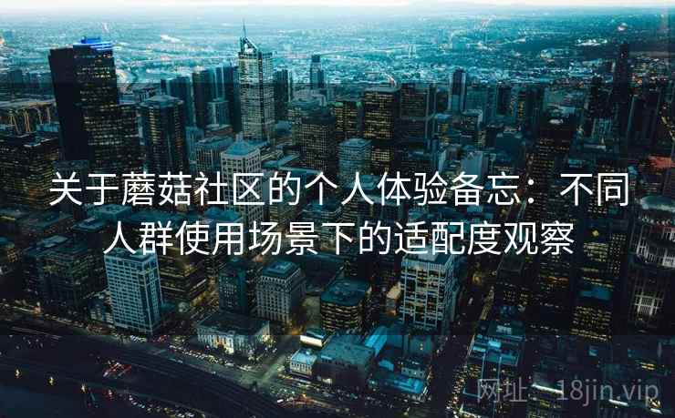 关于蘑菇社区的个人体验备忘：不同人群使用场景下的适配度观察  第2张