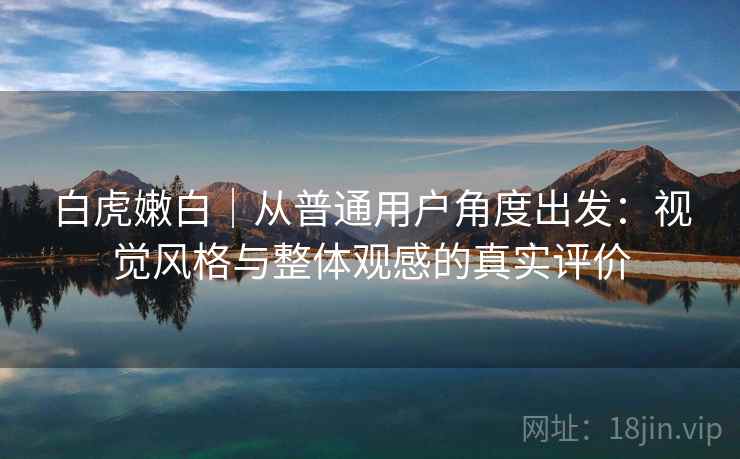 白虎嫩白｜从普通用户角度出发：视觉风格与整体观感的真实评价  第1张