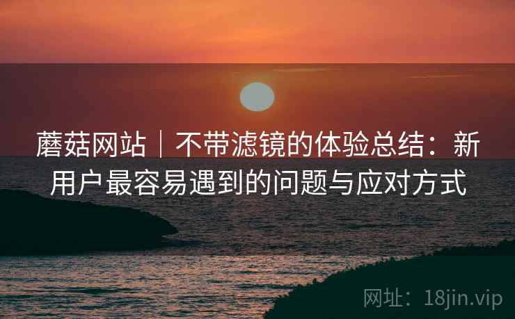 蘑菇网站|不带滤镜的体验总结:新用户最容易遇到的问题与应对方式 第1张 蘑菇网站|不带滤镜的体验总结:新用户最容易遇到的问题与应对方式 第1张