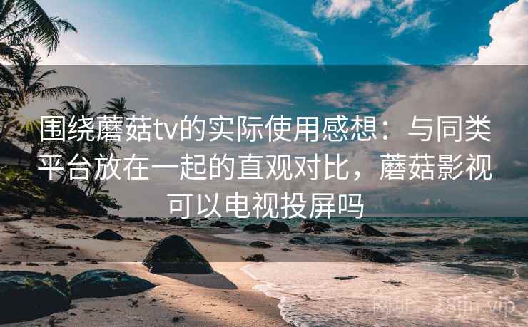 围绕蘑菇tv的实际使用感想:与同类平台放在一起的直观对比,蘑菇影视可以电视投屏吗 第2张 围绕蘑菇tv的实际使用感想:与同类平台放在一起的直观对比,蘑菇影视可以电视投屏吗 第2张