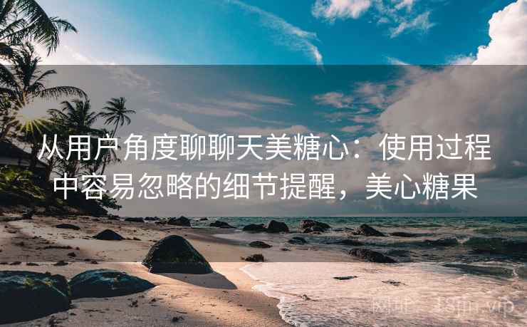 从用户角度聊聊天美糖心:使用过程中容易忽略的细节提醒,美心糖果 第2张 从用户角度聊聊天美糖心:使用过程中容易忽略的细节提醒,美心糖果 第2张