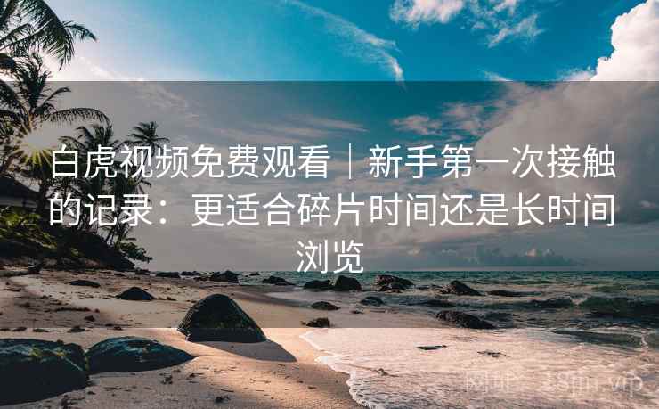 白虎视频免费观看|新手第一次接触的记录:更适合碎片时间还是长时间浏览 第1张 白虎视频免费观看|新手第一次接触的记录:更适合碎片时间还是长时间浏览 第1张
