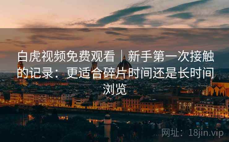 白虎视频免费观看|新手第一次接触的记录:更适合碎片时间还是长时间浏览 第2张 白虎视频免费观看|新手第一次接触的记录:更适合碎片时间还是长时间浏览 第2张