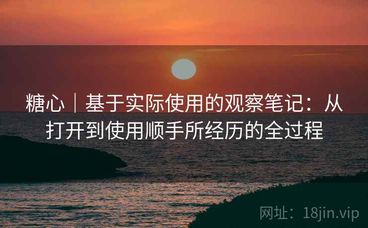 糖心|基于实际使用的观察笔记:从打开到使用顺手所经历的全过程 第2张 糖心|基于实际使用的观察笔记:从打开到使用顺手所经历的全过程 第2张