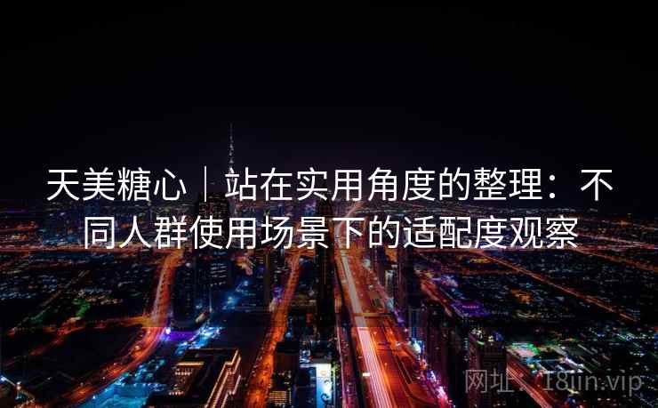 天美糖心|站在实用角度的整理:不同人群使用场景下的适配度观察 第2张 天美糖心|站在实用角度的整理:不同人群使用场景下的适配度观察 第2张