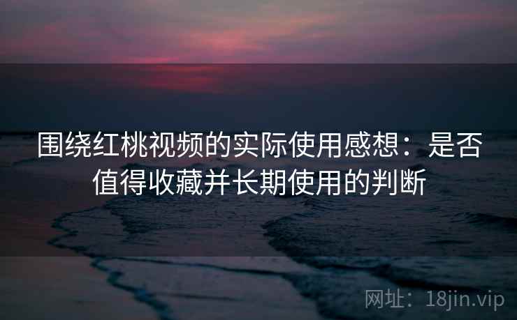 围绕红桃视频的实际使用感想:是否值得收藏并长期使用的判断 第2张 围绕红桃视频的实际使用感想:是否值得收藏并长期使用的判断 第2张