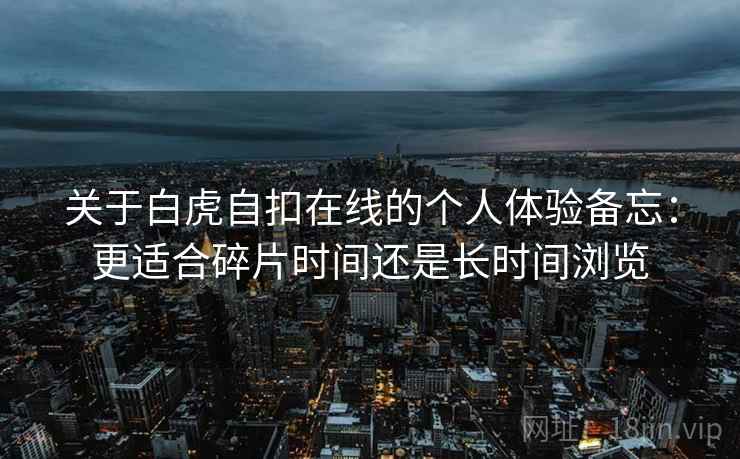 关于白虎自扣在线的个人体验备忘:更适合碎片时间还是长时间浏览 第1张 关于白虎自扣在线的个人体验备忘:更适合碎片时间还是长时间浏览 第1张