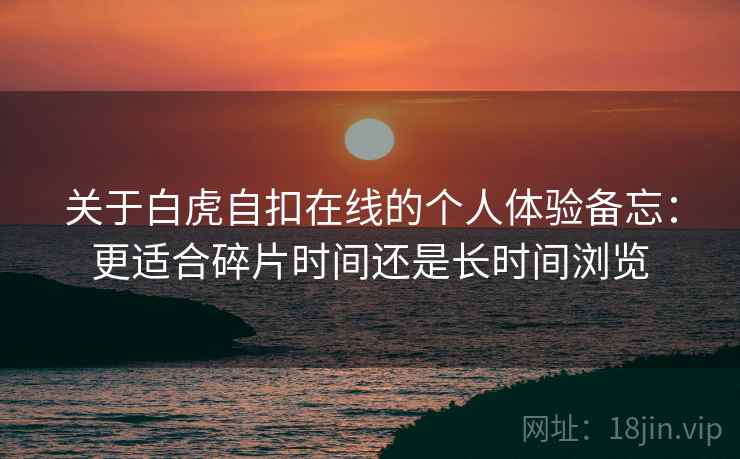 关于白虎自扣在线的个人体验备忘:更适合碎片时间还是长时间浏览 第2张 关于白虎自扣在线的个人体验备忘:更适合碎片时间还是长时间浏览 第2张