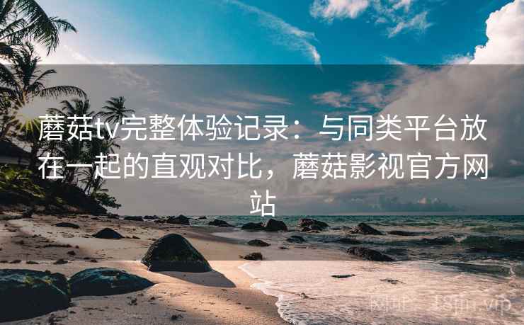 蘑菇tv完整体验记录：与同类平台放在一起的直观对比，蘑菇影视官方网站  第2张