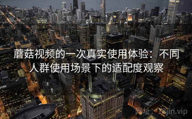 蘑菇视频的一次真实使用体验:不同人群使用场景下的适配度观察 第1张 蘑菇视频的一次真实使用体验:不同人群使用场景下的适配度观察 第1张