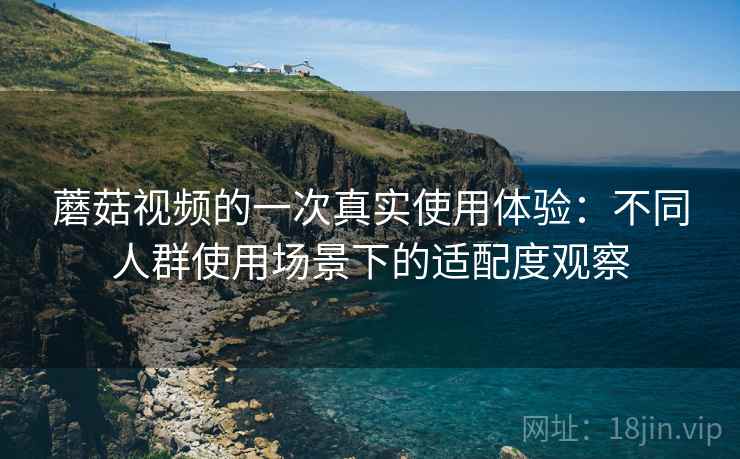 蘑菇视频的一次真实使用体验:不同人群使用场景下的适配度观察 第2张 蘑菇视频的一次真实使用体验:不同人群使用场景下的适配度观察 第2张