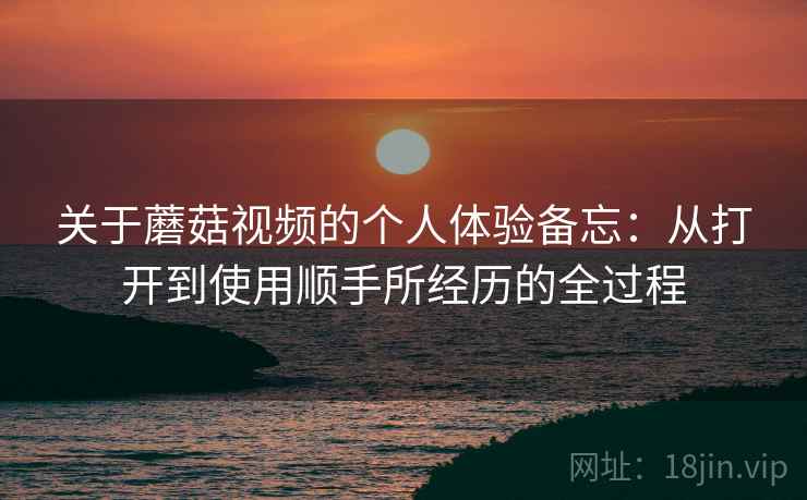 关于蘑菇视频的个人体验备忘:从打开到使用顺手所经历的全过程 第2张 关于蘑菇视频的个人体验备忘:从打开到使用顺手所经历的全过程 第2张