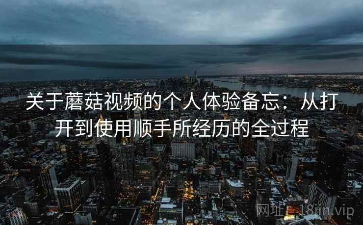 关于蘑菇视频的个人体验备忘:从打开到使用顺手所经历的全过程 第1张 关于蘑菇视频的个人体验备忘:从打开到使用顺手所经历的全过程 第1张