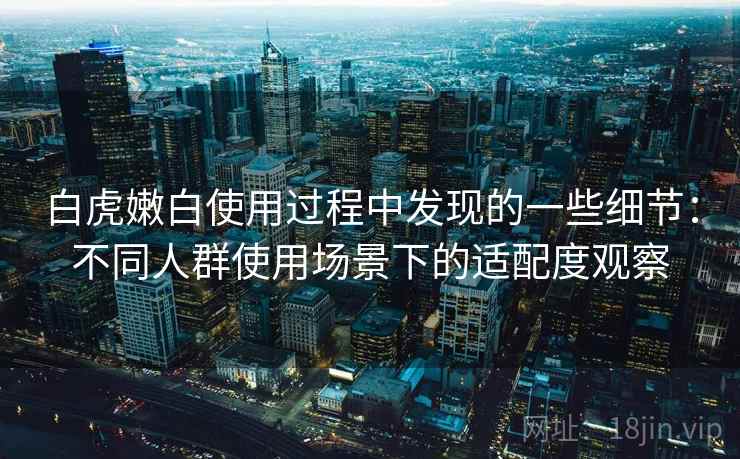 白虎嫩白使用过程中发现的一些细节:不同人群使用场景下的适配度观察 第2张 白虎嫩白使用过程中发现的一些细节:不同人群使用场景下的适配度观察 第2张