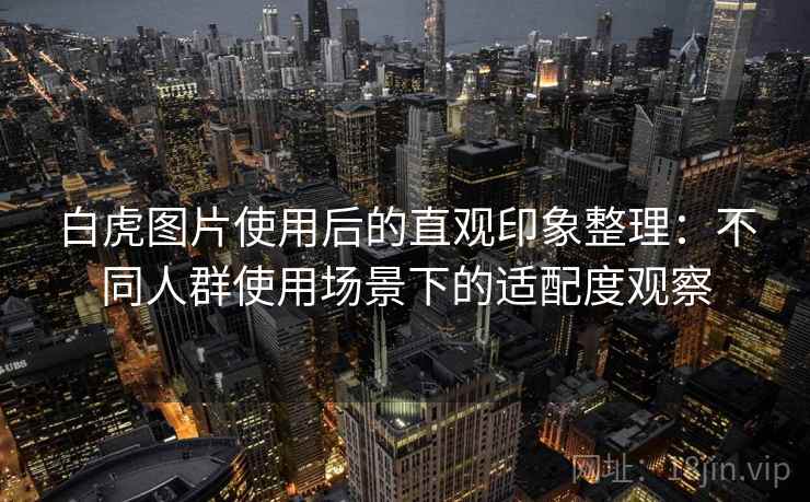 白虎图片使用后的直观印象整理:不同人群使用场景下的适配度观察 第2张 白虎图片使用后的直观印象整理:不同人群使用场景下的适配度观察 第2张