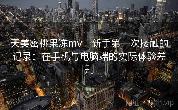 天美密桃果冻mv|新手第一次接触的记录:在手机与电脑端的实际体验差别 第2张 天美密桃果冻mv|新手第一次接触的记录:在手机与电脑端的实际体验差别 第2张