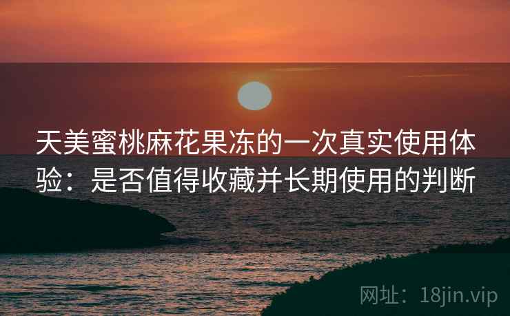 天美蜜桃麻花果冻的一次真实使用体验:是否值得收藏并长期使用的判断 第1张 天美蜜桃麻花果冻的一次真实使用体验:是否值得收藏并长期使用的判断 第1张