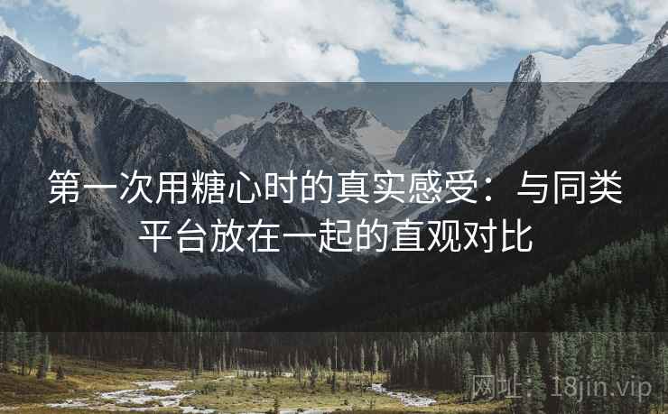第一次用糖心时的真实感受:与同类平台放在一起的直观对比 第1张 第一次用糖心时的真实感受:与同类平台放在一起的直观对比 第1张