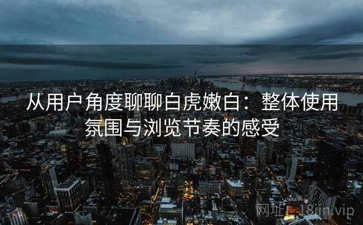 从用户角度聊聊白虎嫩白：整体使用氛围与浏览节奏的感受  第2张