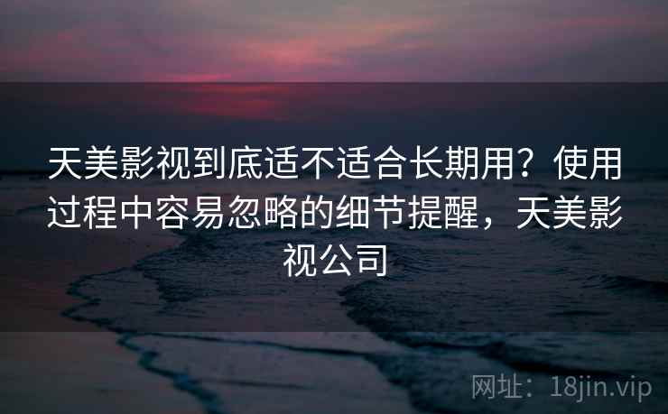 天美影视到底适不适合长期用?使用过程中容易忽略的细节提醒,天美影视公司 第2张 天美影视到底适不适合长期用?使用过程中容易忽略的细节提醒,天美影视公司 第2张