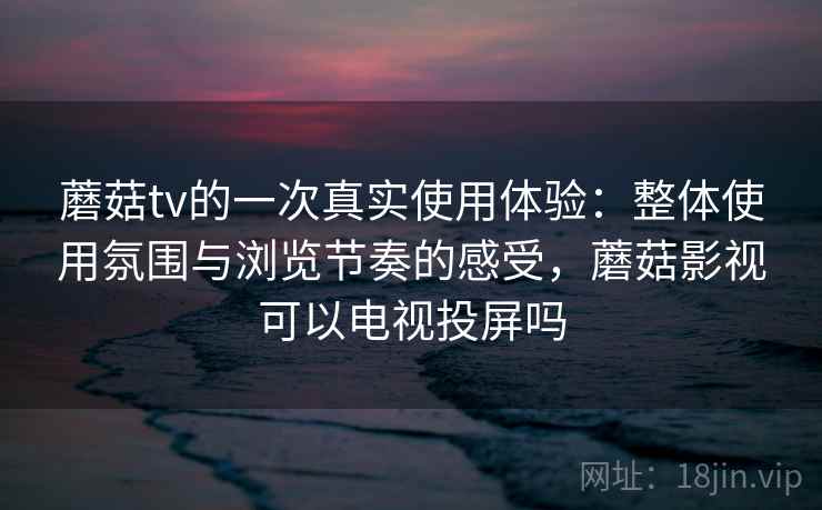 蘑菇tv的一次真实使用体验：整体使用氛围与浏览节奏的感受，蘑菇影视可以电视投屏吗  第1张
