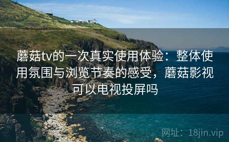 蘑菇tv的一次真实使用体验：整体使用氛围与浏览节奏的感受，蘑菇影视可以电视投屏吗  第2张
